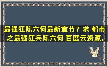 最强狂陈六何最新章节？求 都市之最强狂兵陈六何 百度云资源,谢谢